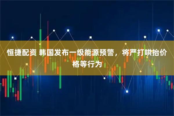 恒捷配资 韩国发布一级能源预警，将严打哄抬价格等行为