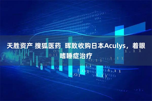 天胜资产 搜狐医药  晖致收购日本Aculys，着眼嗜睡症治疗
