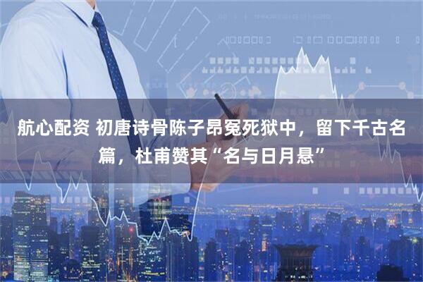 航心配资 初唐诗骨陈子昂冤死狱中，留下千古名篇，杜甫赞其“名与日月悬”