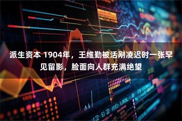 派生资本 1904年，王维勤被活剐凌迟时一张罕见留影，脸面向人群充满绝望