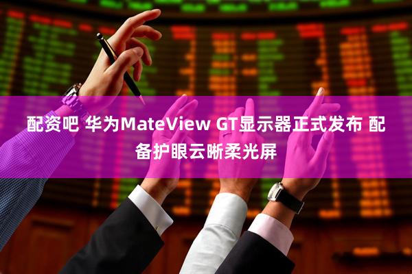 配资吧 华为MateView GT显示器正式发布 配备护眼云晰柔光屏