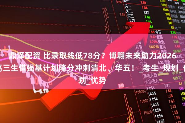 鼎泽配资 比录取线低78分?博翱未来助力2026新高三生借强基计划降分冲刺清北、华五!_考生_规划_优势