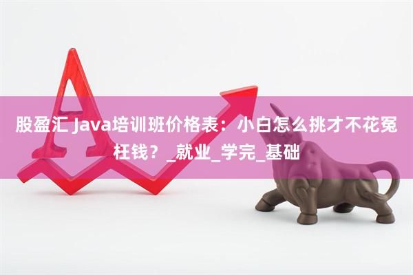 股盈汇 Java培训班价格表:小白怎么挑才不花冤枉钱?_就业_学完_基础