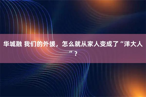 华城融 我们的外援，怎么就从家人变成了“洋大人”？