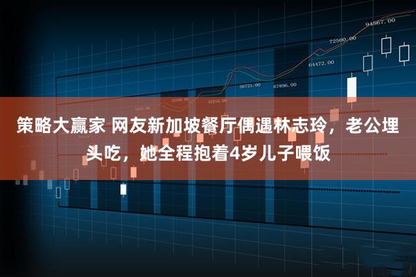 策略大赢家 网友新加坡餐厅偶遇林志玲，老公埋头吃，她全程抱着4岁儿子喂饭