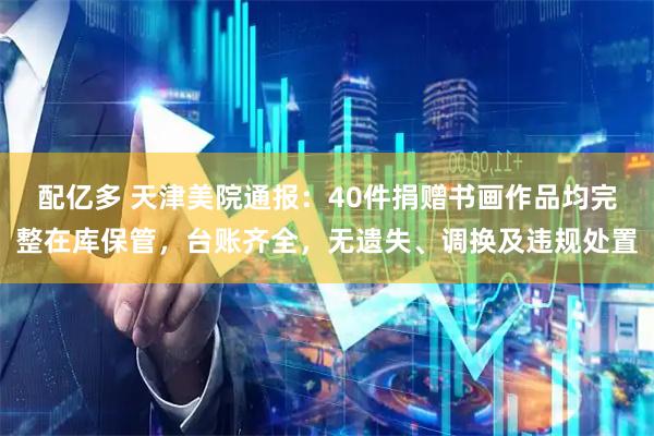 配亿多 天津美院通报：40件捐赠书画作品均完整在库保管，台账齐全，无遗失、调换及违规处置