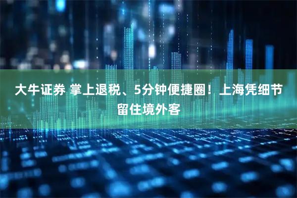 大牛证券 掌上退税、5分钟便捷圈！上海凭细节留住境外客
