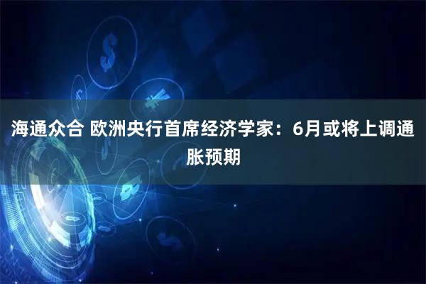 海通众合 欧洲央行首席经济学家：6月或将上调通胀预期