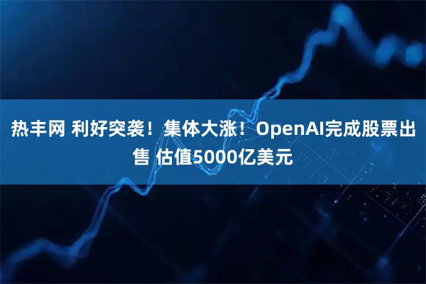 热丰网 利好突袭！集体大涨！OpenAI完成股票出售 估值5000亿美元