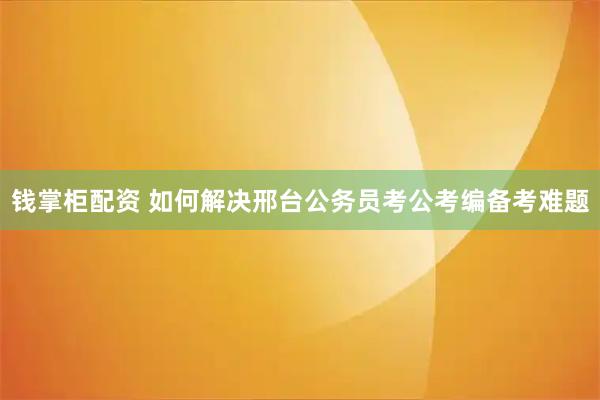 钱掌柜配资 如何解决邢台公务员考公考编备考难题