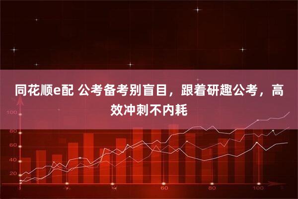 同花顺e配 公考备考别盲目,跟着研趣公考,高效冲刺不内耗