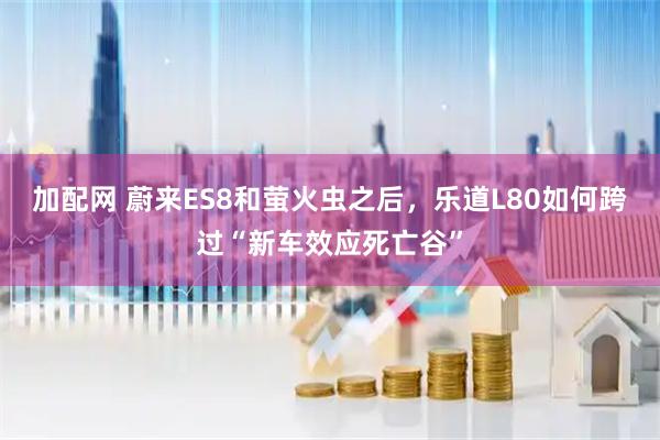 加配网 蔚来ES8和萤火虫之后，乐道L80如何跨过“新车效应死亡谷”