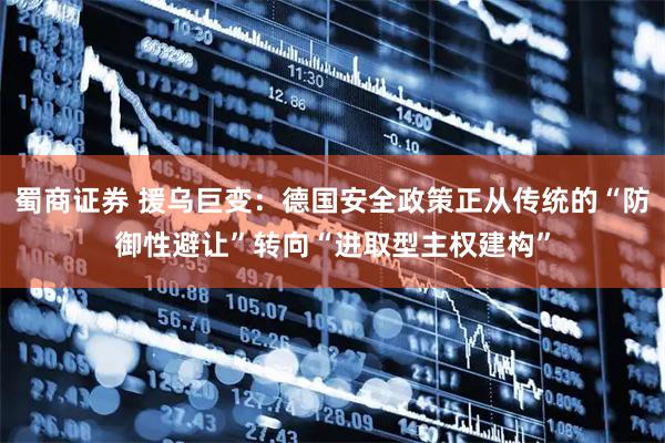 蜀商证券 援乌巨变：德国安全政策正从传统的“防御性避让”转向“进取型主权建构”