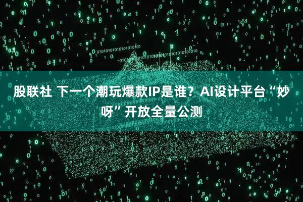 股联社 下一个潮玩爆款IP是谁？AI设计平台“妙呀”开放全量公测