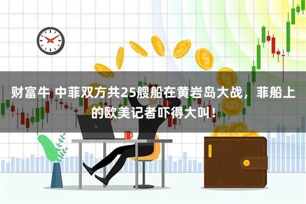 财富牛 中菲双方共25艘船在黄岩岛大战，菲船上的欧美记者吓得大叫！